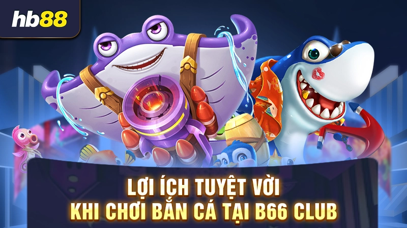Lợi ích tuyệt vời khi chơi bắn cá tại B66 Club